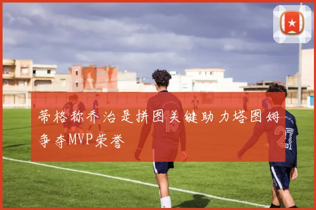 蒂格称乔治是拼图关键助力塔图姆争夺MVP荣誉