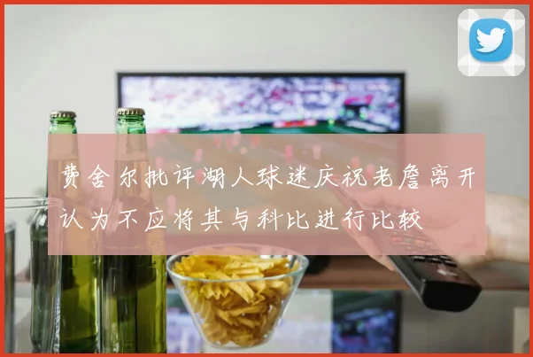费舍尔批评湖人球迷庆祝老詹离开认为不应将其与科比进行比较