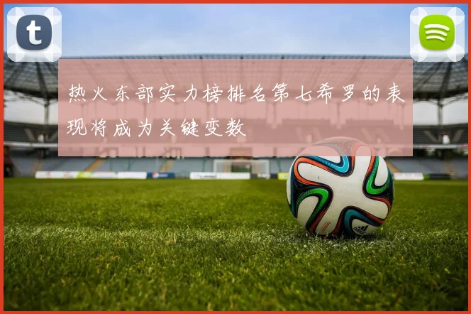 热火东部实力榜排名第七希罗的表现将成为关键变数